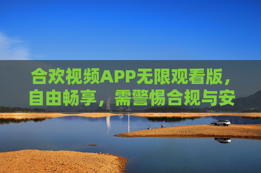 合欢视频APP无限观看版，自由畅享，需警惕合规与安全边界