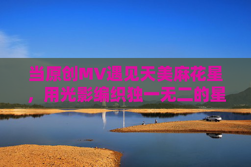 当原创MV遇见天美麻花星，用光影编织独一无二的星河，原创MV遇见天美麻花星，光影编织独属星河