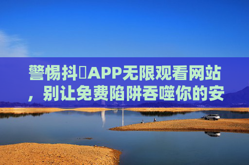 警惕抖抈APP无限观看网站，别让免费陷阱吞噬你的安全与权益，警惕抖抈APP无限观看网站，免费陷阱吞噬安全与权益