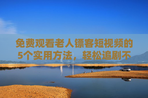 免费观看老人镖客短视频的5个实用方法，轻松追剧不花钱！老人镖客短视频免费看，5个实用追剧方法