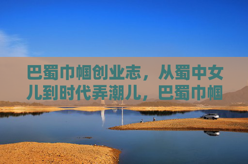 巴蜀巾帼创业志，从蜀中女儿到时代弄潮儿，巴蜀巾帼创业，从蜀中女儿到时代弄潮儿