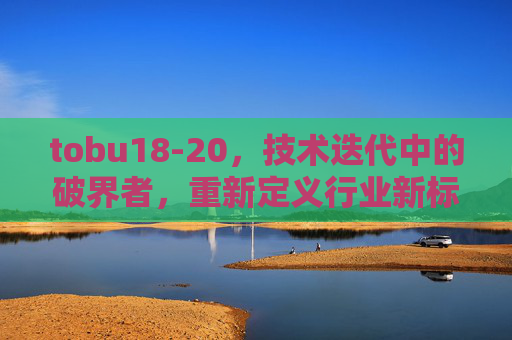 tobu18-20，技术迭代中的破界者，重新定义行业新标杆，tobu18-20，技术迭代破界者，重新定义行业新标杆