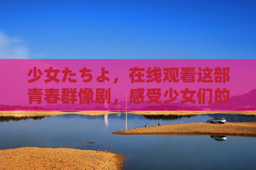 少女たちよ，在线观看这部青春群像剧，感受少女们的成长与羁绊，少女たちよ，青春群像剧里的成长与羁绊