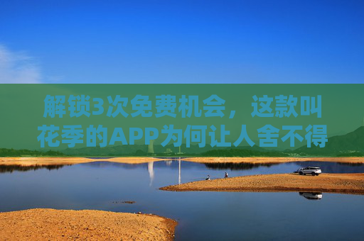 解锁3次免费机会，这款叫花季的APP为何让人舍不得卸载？花季APP，解锁3次免费机会，为何让人舍不得卸载？