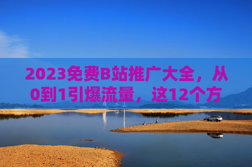 2023免费B站推广大全，从0到1引爆流量，这12个方法亲测有效！2023免费B站推广，从0到1引爆流量的12个亲测有效方法