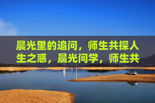 晨光里的追问，师生共探人生之惑，晨光问学，师生共探人生惑