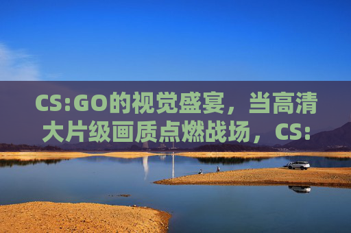 CS:GO的视觉盛宴，当高清大片级画质点燃战场，CS:GO，高清大片级画质点燃战场视觉盛宴