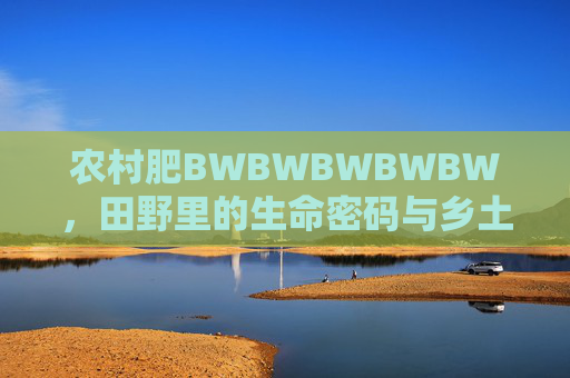 农村肥BWBWBWBWBW，田野里的生命密码与乡土智慧，田野生命密码与乡土智慧