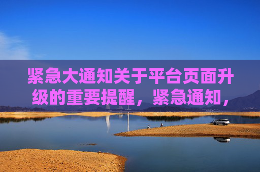 紧急大通知关于平台页面升级的重要提醒，紧急通知，平台页面升级重要提醒