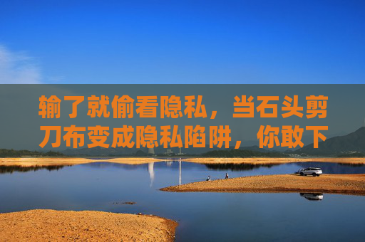 输了就偷看隐私，当石头剪刀布变成隐私陷阱，你敢下载这样的游戏吗？石头剪刀布变隐私陷阱，输了就偷看，你敢下载吗？