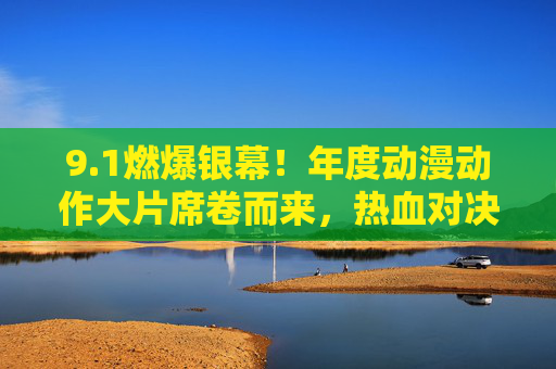 9.1燃爆银幕！年度动漫动作大片席卷而来，热血对决即将上演，年度动漫动作大片燃爆热血对决