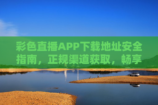彩色直播APP下载地址安全指南，正规渠道获取，畅享高清直播体验，彩色直播APP安全下载指南，正规渠道获取，畅享高清直播体验