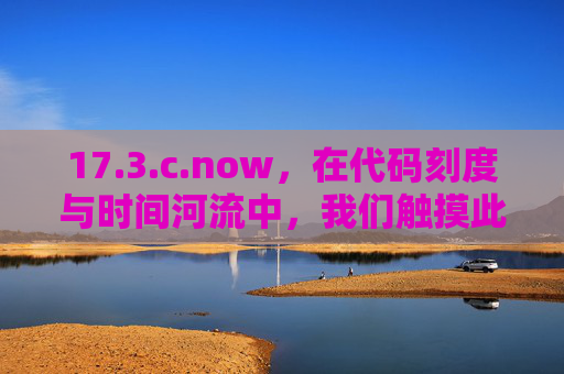 17.3.c.now，在代码刻度与时间河流中，我们触摸此刻的真实，代码刻度与时间河流，触摸此刻的真实