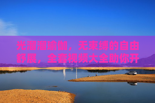 光溜溜瑜伽，无束缚的自由舒展，全套视频大全助你开启身心之旅，光溜溜瑜伽，无束缚的身心自由之旅