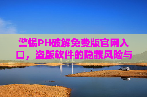 警惕PH破解免费版官网入口，盗版软件的隐藏风险与正版替代方案，警惕PH破解免费版官网入口，盗版软件风险与正版替代方案