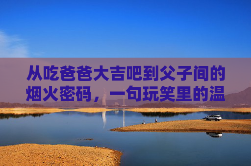 从吃爸爸大吉吧到父子间的烟火密码，一句玩笑里的温情传承，父子玩笑里的烟火密码与温情传承