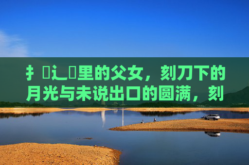 扌臿辶畐里的父女，刻刀下的月光与未说出口的圆满，刻刀下的月光与未言的圆满