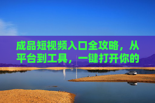 成品短视频入口全攻略，从平台到工具，一键打开你的内容世界，成品短视频入口全攻略，从平台工具到一键打开内容世界