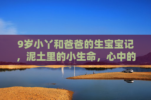 9岁小丫和爸爸的生宝宝记，泥土里的小生命，心中的大成长