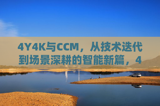 4Y4K与CCM，从技术迭代到场景深耕的智能新篇，4Y4K与CCM，从技术迭代到场景深耕的智能新篇