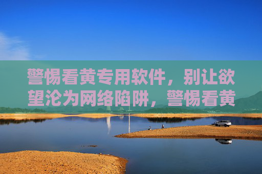 警惕看黄专用软件，别让欲望沦为网络陷阱，警惕看黄软件陷阱，别让欲望沦为网络猎物