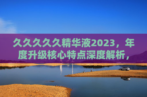 久久久久久精华液2023，年度升级核心特点深度解析，久久久久久精华液2023年度升级核心特点深度解析