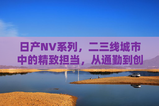 日产NV系列，二三线城市中的精致担当，从通勤到创业的可靠伙伴，日产NV系列，二三线城市精致担当，通勤创业可靠伙伴