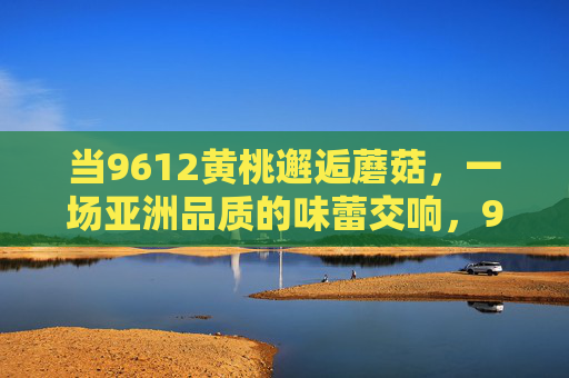 当9612黄桃邂逅蘑菇，一场亚洲品质的味蕾交响，9612黄桃邂逅蘑菇，亚洲品质味蕾交响