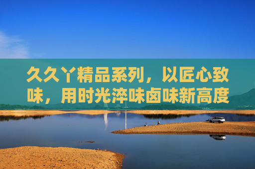 久久丫精品系列，以匠心致味，用时光淬味卤味新高度，匠心淬味，卤味新高度