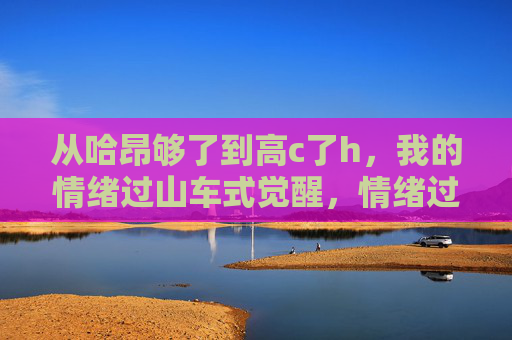 从哈昂够了到高c了h，我的情绪过山车式觉醒，情绪过山车式觉醒，从哈昂够了到高c了h