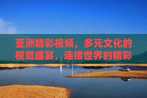 亚洲精彩视频，多元文化的视觉盛宴，连接世界的精彩瞬间，亚洲多元文化视觉盛宴，连接世界的精彩瞬间