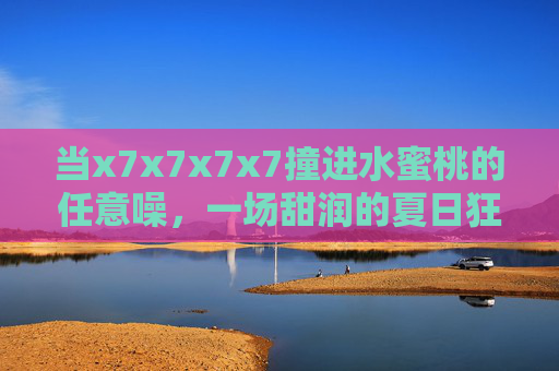 当x7x7x7x7撞进水蜜桃的任意噪，一场甜润的夏日狂想，x7x7x7x7撞进水蜜桃的夏日甜噪狂想
