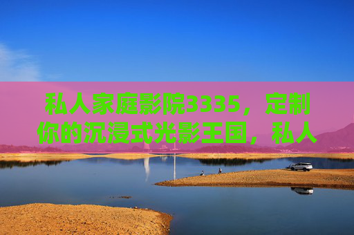 私人家庭影院3335，定制你的沉浸式光影王国，私人家庭影院3335，定制你的沉浸式光影王国