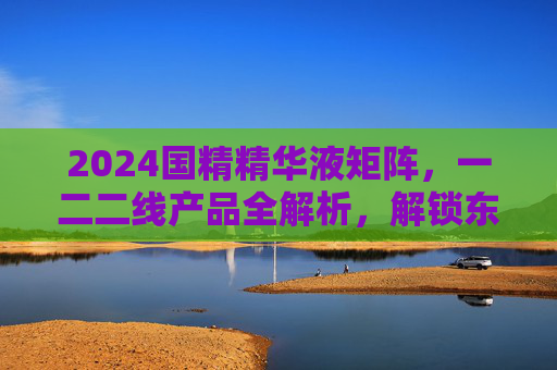 2024国精精华液矩阵，一二二线产品全解析，解锁东方护肤新高度，2024国精精华液矩阵全解析，解锁东方护肤新高度