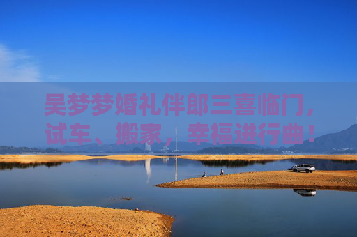 吴梦梦婚礼伴郎三喜临门，试车、搬家，幸福进行曲！吴梦梦婚礼伴郎三喜临门，试车搬家幸福进行曲