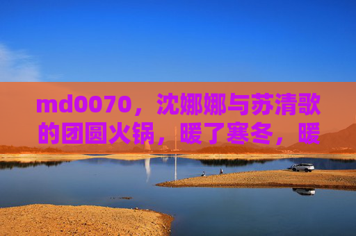 md0070，沈娜娜与苏清歌的团圆火锅，暖了寒冬，暖了心，沈娜娜苏清歌团圆火锅暖寒冬暖心