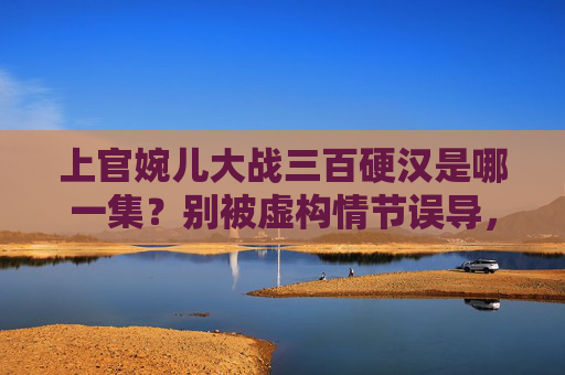 上官婉儿大战三百硬汉是哪一集？别被虚构情节误导，历史上的她从未舞刀弄枪，别被虚构情节误导，历史上的上官婉儿从未舞刀弄枪
