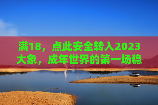 满18，点此安全转入2023大象，成年世界的第一场稳步行走，成年世界的稳步行走，2023大象安全转入