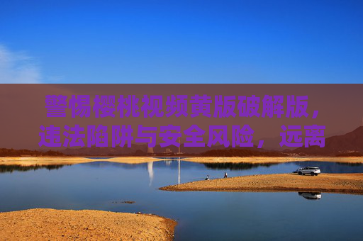 警惕樱桃视频黄版破解版，违法陷阱与安全风险，远离不良信息，警惕樱桃视频黄版破解版，违法陷阱、安全风险与不良信息