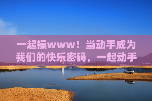 一起操www！当动手成为我们的快乐密码，一起动手，我们的快乐密码