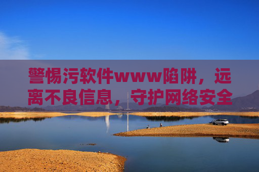 警惕污软件www陷阱，远离不良信息，守护网络安全与健康，警惕污软件www陷阱，守护网络安全与健康