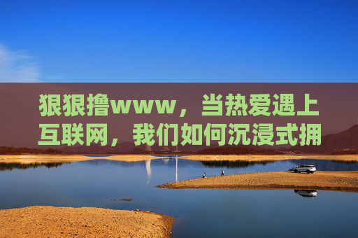 狠狠撸www，当热爱遇上互联网，我们如何沉浸式拥抱生活？狠狠拥抱，当热爱遇上互联网的沉浸式生活