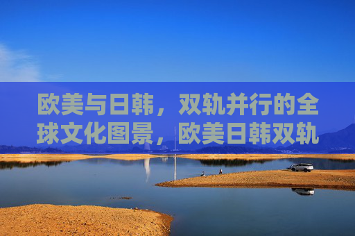 欧美与日韩，双轨并行的全球文化图景，欧美日韩双轨并行，全球文化图景