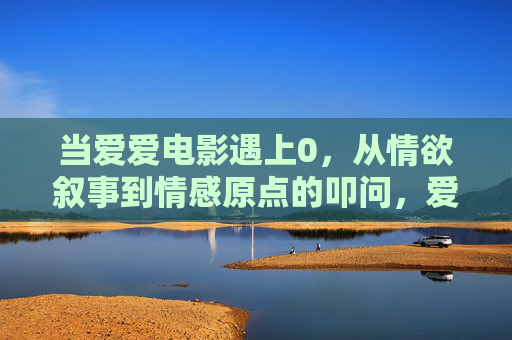 当爱爱电影遇上0，从情欲叙事到情感原点的叩问，爱爱电影遇上0，情欲叙事到情感原点的叩问