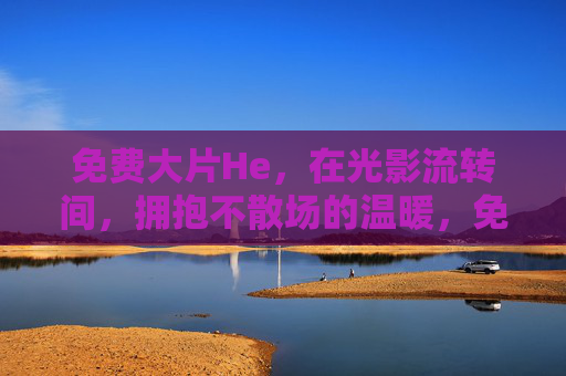 免费大片He，在光影流转间，拥抱不散场的温暖，免费大片He，光影流转，温暖不散