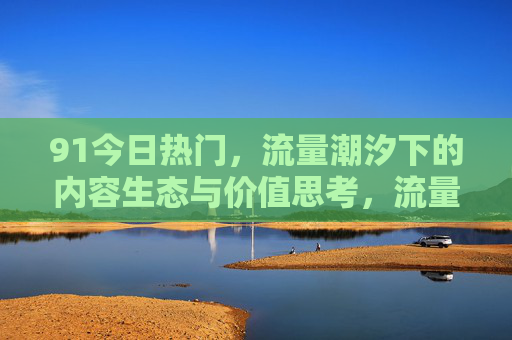 91今日热门，流量潮汐下的内容生态与价值思考，流量潮汐下的内容生态与价值思考