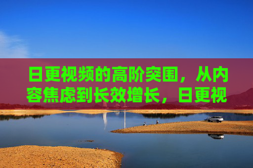 日更视频的高阶突围，从内容焦虑到长效增长，日更视频高阶突围，从内容焦虑到长效增长