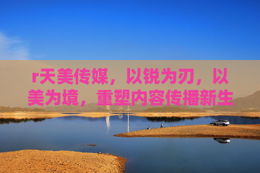 r天美传媒，以锐为刃，以美为境，重塑内容传播新生态，天美传媒，以锐为刃、以美为境，重塑内容传播新生态
