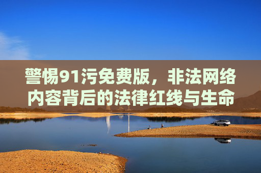 警惕91污免费版，非法网络内容背后的法律红线与生命代价，警惕91污免费版，非法网络内容触碰法律红线，代价沉重