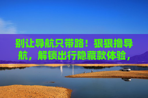 别让导航只带路！狠狠撸导航，解锁出行隐藏款体验，导航不止带路，解锁出行隐藏款
